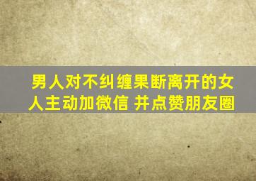 男人对不纠缠果断离开的女人主动加微信 并点赞朋友圈